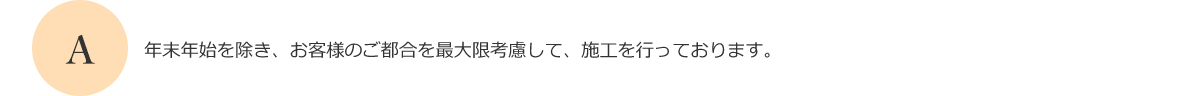 年末年始を除き、お客様のご都合を最大限考慮して、施工を行っております。
      