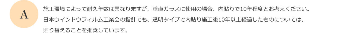 施工環境によって耐久年数は異なりますが、垂直ガラスに使用の場合、内貼りで10年程度とお考えください。日本ウインドウフィルム工業会の指針でも、透明タイプで内貼り施工後10年以上経過したものについては、貼り替えることを推奨しています。
      