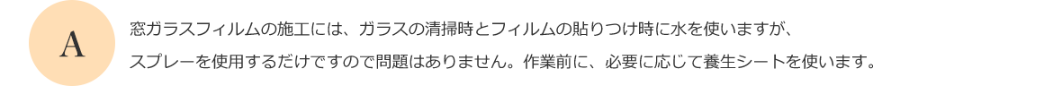 窓ガラスフィルムの施工には、ガラスの清掃時とフィルムの貼りつけ時に水を使いますが、スプレーを使用するだけですので問題はありません。作業前に、必要に応じて養生シートを使います。
      