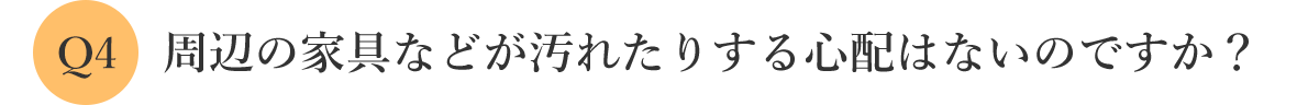 周辺の家具などが汚れたりする心配はないのですか？