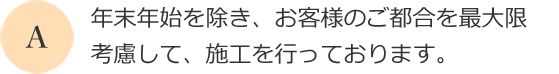 年末年始を除き、お客様のご都合を最大限考慮して、施工を行っております。
      