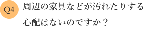 周辺の家具などが汚れたりする心配はないのですか？